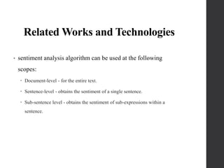Related Works and Technologies
• sentiment analysis algorithm can be used at the following
scopes:
 Document-level - for the entire text.
 Sentence-level - obtains the sentiment of a single sentence.
 Sub-sentence level - obtains the sentiment of sub-expressions within a
sentence.
 