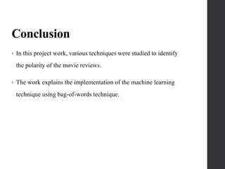Conclusion
• In this project work, various techniques were studied to identify
the polarity of the movie reviews.
• The work explains the implementation of the machine learning
technique using bag-of-words technique.
 