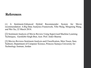 References
[1] A Sentiment-Enhanced Hybrid Recommender System for Movie
recommendation: A Big Data Analytics Framework, Yibo Wang, Mingming Wang,
and Wei Xu, 22 March 2018.
[2] Sentiment Analysis of Movie Review Using Supervised Machine Learning
Techniques, Gurshobit Singh Brar, Asst. Prof. Ankit Sharma
[3] Movies Reviews Sentiment Analysis and Classification, Mais Yasen, Sara
Tedmori, Department of Computer Science, Princess Sumaya University for
Technology Amman, Jordan
 