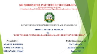 )
SRI SIDDHARTHA INSTITUTE OF TECHNOLOGY
MARALURU, TUMAKURU-572105
(A Constituent college of Sri Siddhartha Academy of Higher Education, Deemed to be University)
DEPARTMENT OF INFORMATION SCIENCE AND ENGINEERING
PHASE-1 PROJECT SEMINAR
On
“DEEP NEURAL NETWORK -BASED GRAIN ADULTERATION DETECTION”
Presented by: Under the guidance of:
ADARSH R (19IS001) Mr Pradeep M
POOVI M S (19IS044) Assistant Professor
SRUJANA K(19IS066) Dept of ISE
 