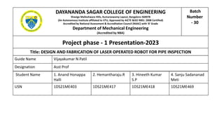 Project phase - 1 Presentation-2023
DAYANANDA SAGAR COLLEGE OF ENGINEERING
Shavige Malleshwara Hills, Kumaraswamy Layout, Bangalore-560078
(An Autonomous Institute affiliated to VTU, Approved by AICTE &ISO 9001: 2008 Certified)
Accredited by National Assessment & Accreditation Council (NAAC) with ‘A’ Grade
Department of Mechanical Engineering
(Accredited by NBA)
Title: DESIGN AND FABRICATION OF LASER OPERATED ROBOT FOR PIPE INSPECTION
Guide Name Vijayakumar N Patil
Designation Asst Prof
Student Name 1. Anand Honappa
Halli
2. Hemantharaju.R 3. Hineeth Kumar
S.P
4. Sanju Sadananad
Meti
USN 1DS21ME403 1DS21ME417 1DS21ME418 1DS21ME469
Batch
Number
- 30
 