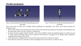 Flexible mechanism:
Fig a. The Horizontal View Of The Flexible Mechanism Of
The Robot
Fig b. The Top View Of The Flexible Mechanism Of
The Robot
Here in this there are three sets of flexible wheel mechanisms are integrated in the robot, and all their structures are
completely same.
• Each of these flexible wheel mechanisms consists of three units: the driving mechanism, the linkage clutch mechanism and
the wheel units, shown as in Fig. a and Fig. b, respectively.
• In order to be more compact and more flexible, a screw rod is applied to replace the traditional spring axe, which was used
in Young (2010) and Young (2012), and an improved 4-bar structure is designed for the linkage clutch mechanism,
compared with the design in Fa (2015).
• Every wheel unit is composed of two sets of wheels and every wheel set consists two wheels.
• Each wheel set is driven by a DC motor, which is equipped with a worm gear box, as shown in Fig. 5.
 