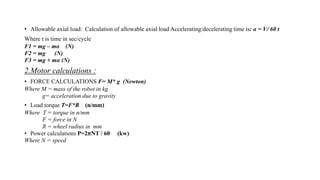 • Allowable axial load: Calculation of allowable axial load Accelerating/decelerating time is: α = V/ 60 t
Where t is time in sec/cycle
F1 = mg – mα (N)
F2 = mg (N)
F3 = mg + mα (N)
2.Motor calculations :
• FORCE CALCULATIONS F= M* g (Newton)
Where M = mass of the robot in kg
g= acceleration due to gravity
• Load torque T=F*R (n/mm)
Where T = torque in n/mm
F = force in N
R = wheel radius in mm
• Power calculations P=2𝜋NT / 60 (kw)
Where N = speed
 