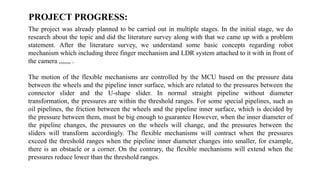 PROJECT PROGRESS:
The project was already planned to be carried out in multiple stages. In the initial stage, we do
research about the topic and did the literature survey along with that we came up with a problem
statement. After the literature survey, we understand some basic concepts regarding robot
mechanism which including three finger mechanism and LDR system attached to it with in front of
the camera ,,,,,,, .
The motion of the flexible mechanisms are controlled by the MCU based on the pressure data
between the wheels and the pipeline inner surface, which are related to the pressures between the
connector slider and the U-shape slider. In normal straight pipeline without diameter
transformation, the pressures are within the threshold ranges. For some special pipelines, such as
oil pipelines, the friction between the wheels and the pipeline inner surface, which is decided by
the pressure between them, must be big enough to guarantee However, when the inner diameter of
the pipeline changes, the pressures on the wheels will change, and the pressures between the
sliders will transform accordingly. The flexible mechanisms will contract when the pressures
exceed the threshold ranges when the pipeline inner diameter changes into smaller, for example,
there is an obstacle or a corner. On the contrary, the flexible mechanisms will extend when the
pressures reduce lower than the threshold ranges.
 
