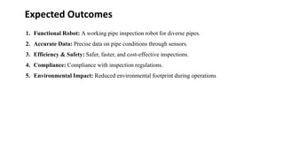 Expected Outcomes
1. Functional Robot: A working pipe inspection robot for diverse pipes.
2. Accurate Data: Precise data on pipe conditions through sensors.
3. Efficiency & Safety: Safer, faster, and cost-effective inspections.
4. Compliance: Compliance with inspection regulations.
5. Environmental Impact: Reduced environmental footprint during operations
 
