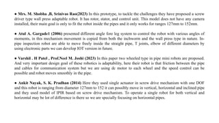 ● Mrs. M. Shobha ,B, Srinivas Rao(2023) In this prototype, to tackle the challenges they have proposed a screw
driver type wall press adaptable robot. It has rotor, stator, and control unit. This model does not have any camera
installed, their main goal is only to fit the robot inside the pipes and it only works for ranges 127mm to 152mm.
● Atul A. Gargade1 (2006) presented different angle fore leg system to control the robot with various angles of
moments, in this mechanism movement is copied from both the inchworm and the wall press type in nature. In-
pipe inspection robot are able to move freely inside the straight pipe, T joints, elbow of different diameters by
using electronic parts we can develop IOT version in future.
● Varshil . H Patel , Prof.Neel M. Joshi (2023) In this paper two wheeled type in pipe mini robots are proposed.
And very important design goal of these robotics is adaptability, here their robot is that friction between the pipe
and cables for communication system but we are using dc motor to each wheel and the speed control can be
possible and robot moves smoothly in the pipe.
● Ankit Nayak, S. K. Pradhan (2014) Here they used single actuator in screw drive mechanism with one DOF
and this robot is ranging from diameter 127mm to 152 it can possibly move in vertical, horizontal and inclined pipe
and they used model of IPIR based on screw drive mechanism. To operate a single robot for both vertical and
horizontal may be lot of difference is there so we are specially focusing on horizontal pipes.
 