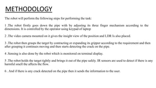 METHODOLOGY
The robot will perform the following steps for performing the task:
1 .The robot firstly goes down the pipe with by adjusting its three finger mechanism according to the
dimensions. It is controlled by the operator using keypad of laptop
2 .The video camera mounted on it gives the insight view of the position and LDR Is also placed.
3 .The robot then grasps the target by contracting or expanding its gripper according to the requirement and then
after grasping it continues moving and then starts detecting the crack on the pipe.
4 .Sensing is also done by the robot which is monitored on terminal display.
5 .The robot holds the target tightly and brings it out of the pipe safely. IR sensors are used to detect if there is any
harmful smell the affects the flow.
6 . And if there is any crack detected on the pipe then it sends the information to the user.
 
