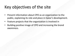 Key objectives of the site
• Present information about CPO as an organization to the
public, explaining its role and place in Qatar’s development.
• Feature projects that the organization is involved in
• Building positive image of CPO and increasing the brand
awareness.
 