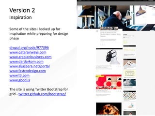 Version 2
Inspiration
Some of the sites I looked up for
inspiration while preparing for design
phase
drupal.org/node/977396
www.qatarairways.com
www.arabianbusiness.com
www.dardarkom.com
www.aljazeera.net/portal
www.fastcodesign.com
www.t3.com
www.good.is
The site is using Twitter Bootstrap for
grid - twitter.github.com/bootstrap/
 
