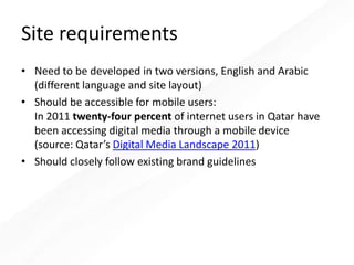 Site requirements
• Need to be developed in two versions, English and Arabic
(different language and site layout)
• Should be accessible for mobile users:
In 2011 twenty-four percent of internet users in Qatar have
been accessing digital media through a mobile device
(source: Qatar’s Digital Media Landscape 2011)
• Should closely follow existing brand guidelines
 