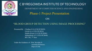 C BYREGOWDA INSTITUTE OFTECHNOLOGY
DEPARTMENT OF COMPUTER SCIENCE AND ENGINEERING
Phase-1 Project Presentation
ON
“BLOOD GROUP DETECTION USING IMAGE PROCESSING”
Presented By : Chethan S G (1CK19CS028)
Girish K A (1CK19CS034)
Madhu Kiran G (1CK19CS046)
Mahanthesh A V (1CK19CS048)
BE CSE, 7th Sem
Under the Guidance of : Prof. Kavitha N
Assistant Professor,
Dept of CSE.
 