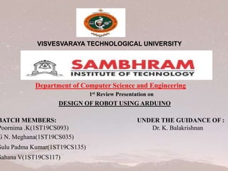 VISVESVARAYA TECHNOLOGICAL UNIVERSITY
Department of Computer Science and Engineering
1st Review Presentation on
DESIGN OF ROBOT USING ARDUINO
BATCH MEMBERS: UNDER THE GUIDANCE OF :
Poornima .K(1ST19CS093) Dr. K. Balakrishnan
G N. Meghana(1ST19CS035)
Sulu Padma Kumar(1ST19CS135)
Sahana V(1ST19CS117)
 