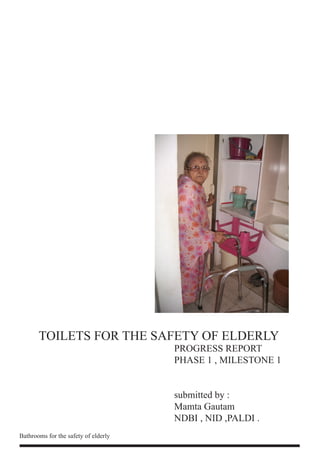 TOILETS FOR THE SAFETY OF ELDERLY
                                      PROGRESS REPORT
                                      PHASE 1 , MILESTONE 1


                                      submitted by :
                                      Mamta Gautam
                                      NDBI , NID ,PALDI .
Bathrooms for the safety of elderly
 