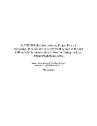 MATH2319 Machine Learning Project Phase 1
Predicting "Whether it will be Payment default in the ﬁrst
EMI on Vehicle Loan on due date or not" using the Loan
Default Prediction Dataset
Name: Vikas Virani & Dev Bharat Doshi
Student ID: s3715555 & s3715213
May 25, 2019
 
