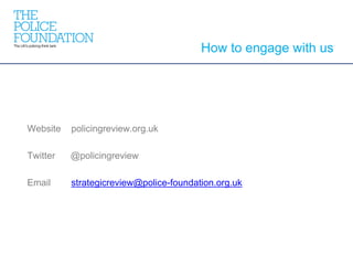 Website policingreview.org.uk
Twitter @policingreview
Email strategicreview@police-foundation.org.uk
How to engage with us
 