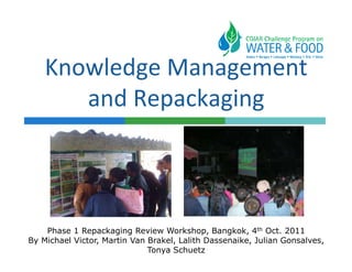 Knowledge Management
       and Repackaging



    Phase 1 Repackaging Review Workshop, Bangkok, 4th Oct. 2011
By Michael Victor, Martin Van Brakel, Lalith Dassenaike, Julian Gonsalves,
                              Tonya Schuetz
 