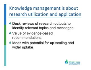 Knowledge management is about
research utilization and application
 Desk reviews of research outputs to
 identify relevant topics and messages
 Value of evidence-based
 recommendations
 Ideas with potential for up-scaling and
 wider uptake
 
