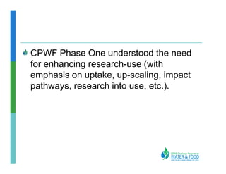 CPWF Phase One understood the need
for enhancing research-use (with
emphasis on uptake, up-scaling, impact
pathways, research into use, etc.).
 