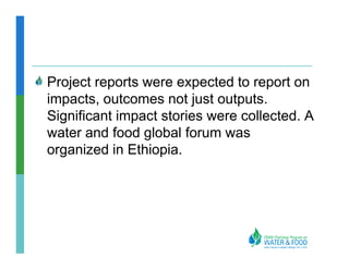 Project reports were expected to report on
impacts, outcomes not just outputs.
Significant impact stories were collected. A
water and food global forum was
organized in Ethiopia.
 