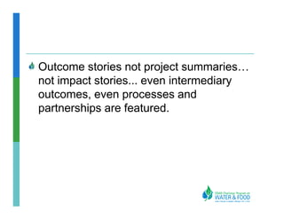 Outcome stories not project summaries
not impact stories... even intermediary
outcomes, even processes and
partnerships are featured.
 