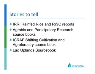 Stories to tell
 IRRI Rainfed Rice and RWC reports
 Agrobio and Participatory Research
 source books
 ICRAF Shifting Cultivation and
 Agroforestry source book
 Lao Uplands Sourcebook
 