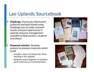 Lao Uplands Sourcebook
Challenge: Previously information
scattered and kept locked away.
Challenge was to make research
results and past experiences in
uplands resource management
available to field workers, students
and others.

Proposed solution: Develop
process to produce materials which
could
 1.   provide a menu of choices for those
      working in the uplands
 2.   Bring key actors together to produce
      joint materials on a continual basis
 