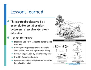 Lessons learned
This sourcebook served as
example for collaboration
between research-extension-
education
Use of materials:
  Excellent use from students, schools and
  teachers
  Development professionals, planners
  and researchers used quite extensively
  Difficult to get used by extension agents
  Used by Community radio
  Less success in deriving further materials
  (serialization, etc)
 