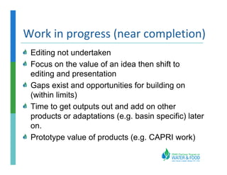 Work in progress (near completion)
 Editing not undertaken
 Focus on the value of an idea then shift to
 editing and presentation
 Gaps exist and opportunities for building on
 (within limits)
 Time to get outputs out and add on other
 products or adaptations (e.g. basin specific) later
 on.
 Prototype value of products (e.g. CAPRI work)
 