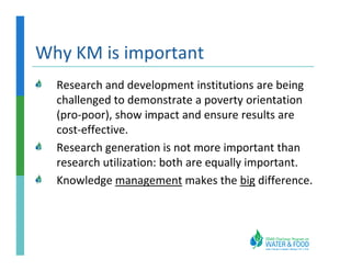 Why KM is important
  Research and development institutions are being
  challenged to demonstrate a poverty orientation
  (pro-poor), show impact and ensure results are
  cost-effective.
  Research generation is not more important than
  research utilization: both are equally important.
  Knowledge management makes the big difference.
 