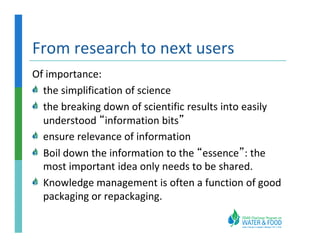 From research to next users
Of importance:
  the simplification of science
  the breaking down of scientific results into easily
  understood “information bits”
  ensure relevance of information
  Boil down the information to the “essence”: the
  most important idea only needs to be shared.
  Knowledge management is often a function of good
  packaging or repackaging.
 