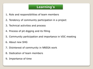 Learning's 
1. Role and responsibilities of team members 
2. Tendency of community participation in a project 
3. Technical activities and process 
4. Process of pit digging and its filling 
5. Community participation and importance in VDC meeting 
6. About new SHG 
7. Disinterest of community in NREGA work 
8. Dedication of team members 
9. Importance of time 
 