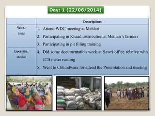 Day: 1 (22/06/2014) 
Descriptions 
With: 
Jahid 
1. AttendWDC meeting at Mehlari 
2. Participating in Khaad distribution at Mehlari’s farmers 
3. Participating in pit filling training 
4. Did some documentation work at Sawri office relative with 
JCB meter reading 
5. Went to Chhindwara for attend the Presentation and meeting 
Location: 
Mehlari 
 