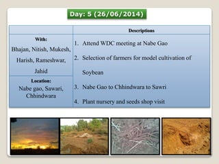Day: 5 (26/06/2014) 
Descriptions 
With: 
Bhajan, Nitish, Mukesh, 
Harish, Rameshwar, 
Jahid 
1. AttendWDC meeting at Nabe Gao 
2. Selection of farmers for model cultivation of 
Soybean 
3. Nabe Gao to Chhindwara to Sawri 
4. Plant nursery and seeds shop visit 
Location: 
Nabe gao, Sawari, 
Chhindwara 
 