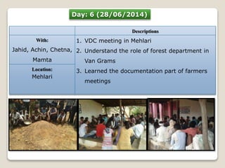 Day: 6 (28/06/2014) 
Descriptions 
With: 
Jahid, Achin, Chetna, 
Mamta 
1. VDC meeting in Mehlari 
2. Understand the role of forest department in 
Van Grams 
3. Learned the documentation part of farmers 
meetings 
Location: 
Mehlari 
 