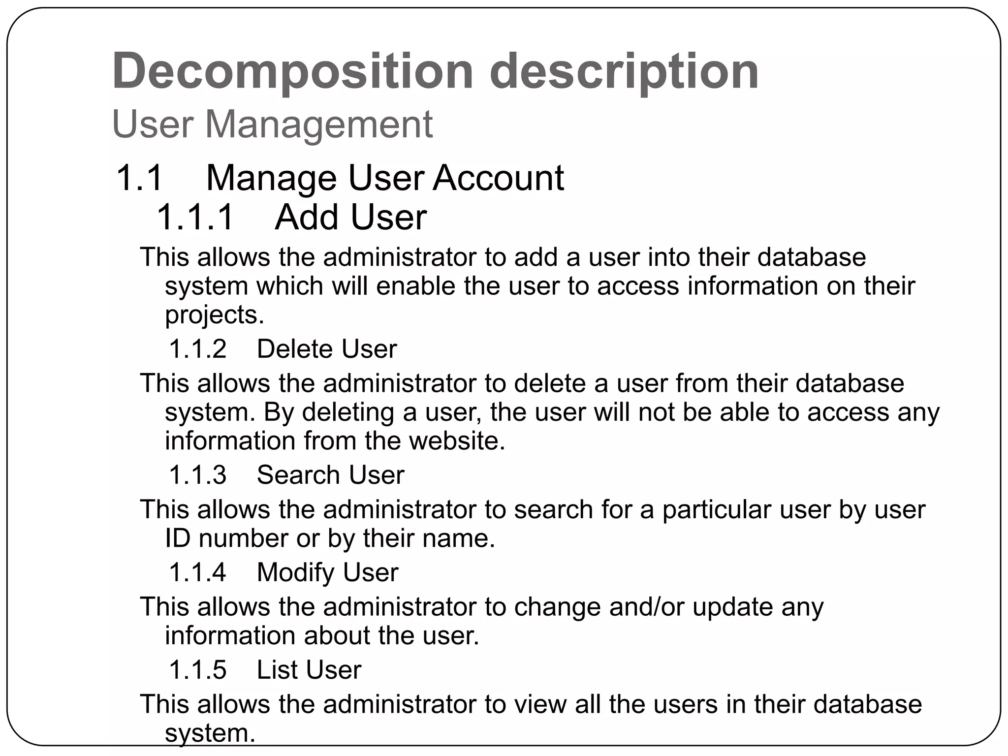 Decomposition descriptionUser Management    1.1    Manage User Account        1.1.1    Add UserThis allows the administrator to add a user into their database system which will enable the user to access information on their projects.        1.1.2    Delete UserThis allows the administrator to delete a user from their database system. By deleting a user, the user will not be able to access any information from the website.        1.1.3    Search UserThis allows the administrator to search for a particular user by user ID number or by their name.        1.1.4    Modify UserThis allows the administrator to change and/or update any information about the user.         1.1.5    List UserThis allows the administrator to view all the users in their database system.