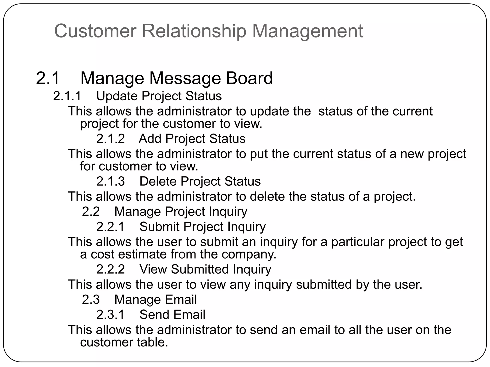 Customer Relationship Management2.1    Manage Message Board    2.1.1    Update Project StatusThis allows the administrator to update the  status of the current project for the customer to view.        2.1.2    Add Project StatusThis allows the administrator to put the current status of a new project for customer to view.        2.1.3    Delete Project StatusThis allows the administrator to delete the status of a project.    2.2    Manage Project Inquiry        2.2.1    Submit Project InquiryThis allows the user to submit an inquiry for a particular project to get a cost estimate from the company.        2.2.2    View Submitted InquiryThis allows the user to view any inquiry submitted by the user.    2.3    Manage Email        2.3.1    Send EmailThis allows the administrator to send an email to all the user on the customer table.