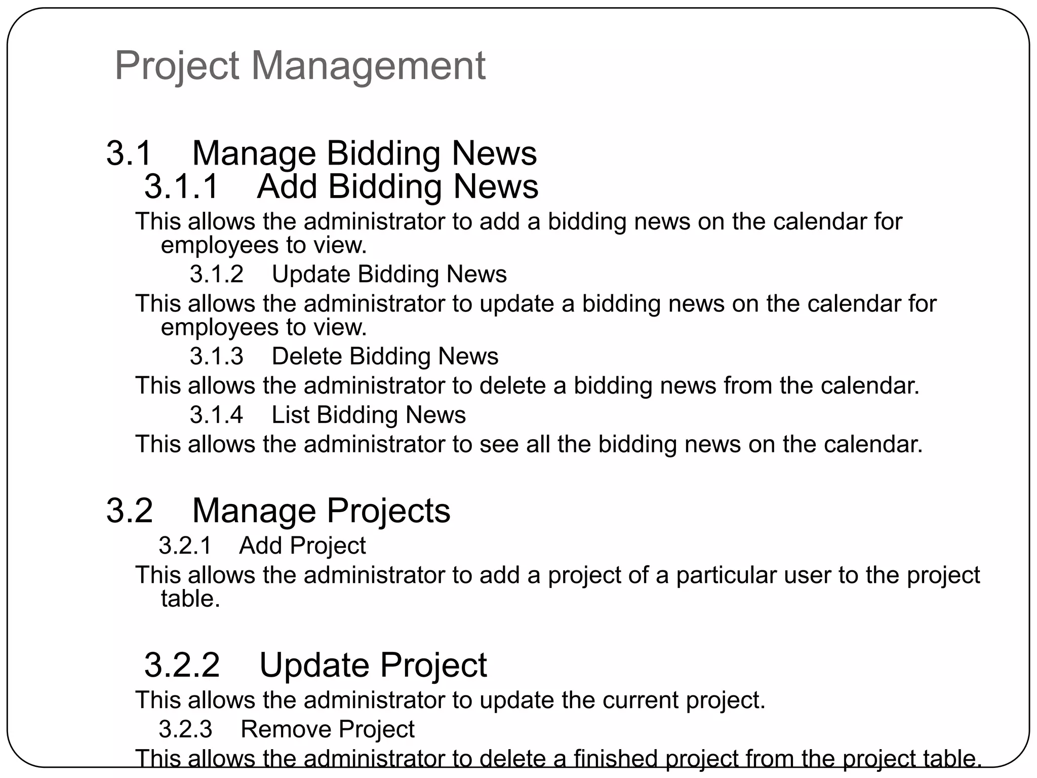 Project Management    3.1    Manage Bidding News        3.1.1    Add Bidding NewsThis allows the administrator to add a bidding news on the calendar for employees to view.        3.1.2    Update Bidding NewsThis allows the administrator to update a bidding news on the calendar for employees to view.        3.1.3    Delete Bidding NewsThis allows the administrator to delete a bidding news from the calendar.        3.1.4    List Bidding NewsThis allows the administrator to see all the bidding news on the calendar.    3.2    Manage Projects        3.2.1    Add ProjectThis allows the administrator to add a project of a particular user to the project table.        3.2.2    Update Project This allows the administrator to update the current project.        3.2.3    Remove ProjectThis allows the administrator to delete a finished project from the project table.