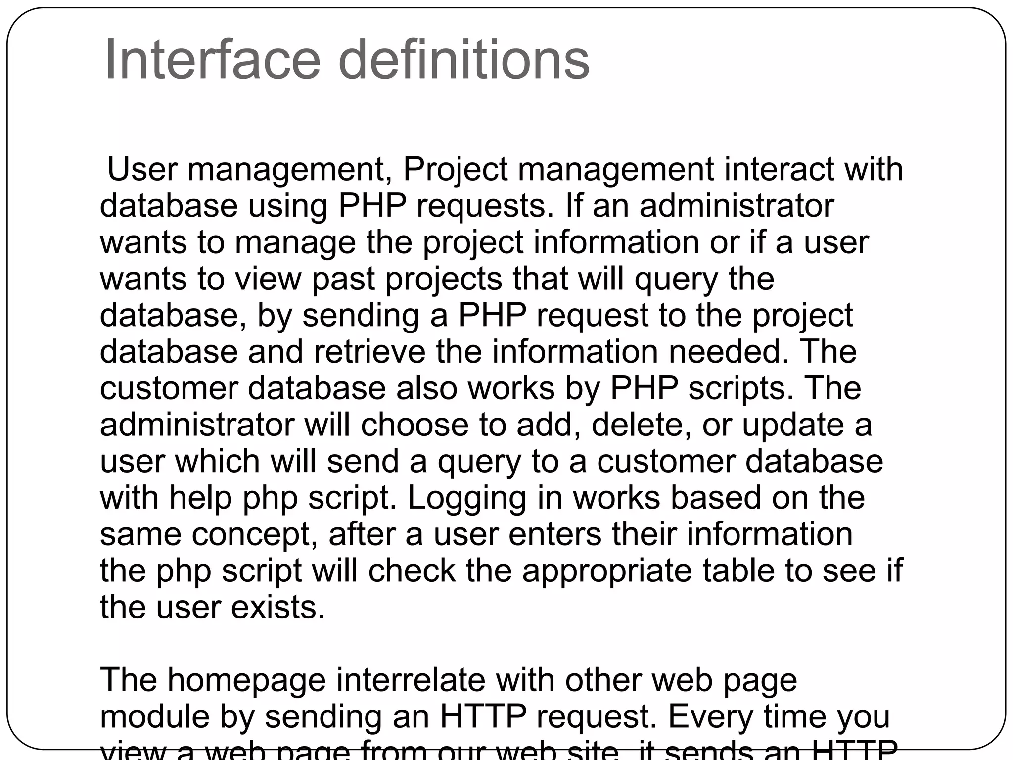 Interface definitions    User management, Project management interact with database using PHP requests. If an administrator wants to manage the project information or if a user wants to view past projects that will query the database, by sending a PHP request to the project database and retrieve the information needed. The customer database also works by PHP scripts. The administrator will choose to add, delete, or update a user which will send a query to a customer database with help php script. Logging in works based on the same concept, after a user enters their information the php script will check the appropriate table to see if the user exists.The homepage interrelate with other web page module by sending an HTTP request. Every time you view a web page from our web site, it sends an HTTP request to open a particular page requested.