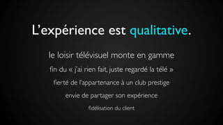 L’expérience est qualitative.
le loisir télévisuel monte en gamme
ﬁn du « j’ai rien fait, juste regardé la télé »
ﬁerté de l’appartenance à un club prestige
envie de partager son expérience
ﬁdélisation du client
 