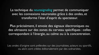 La technique du neurosignaling permet de communiquer
avec les connexions neuronales grâce à des ondes, et
transforme l’état d’esprit du spectateur.
Plus précisément, il envoie des signaux électroniques ou
des ultrasons sur des zones du cerveau spéciﬁques : celles
correspondant à l’énergie, au calme ou à la concentration.
Les ondes d’origine sont prélevées sur des journalistes, acteurs ou sportifs,
ou alors sont créées éditorialement par des scénaristes.
 