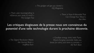 Les critiques élogieuses de la presse nous ont convaincus du
potentiel d'une telle technologie durant la prochaine décennie.
« This gadget will get you stoned »
GQ Magazine
« The Digital Revolution Meets
the Human Brain »
HuffPost Tech
« There Is Now A Wearable That
Can ChangeYour Mood »
Ask Men
« Thync uses neurosignalling to
inﬂuence your state of mind! »
The Gadget Fow
« Goodbye energy drink, hello Thync.
Mood-changing wearable helps you
boost (or calm) your brain in minutes. »
AZ Tech Beat
 