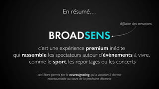 En résumé…
BROADSENS
diffusion des sensations
c’est une expérience premium inédite
qui rassemble les spectateurs autour d’évènements à vivre,
comme le sport, les reportages ou les concerts
ceci étant permis par le neurosignaling, qui a vocation à devenir
incontournable au cours de la prochaine décennie
 