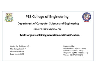 PES College of Engineering
Under the Guidance of:
Mrs. Ramyashree H P
Assistant Professor
Department of CSE
Department of Computer Science and Engineering
PROJECT PRESENTATION ON
Multi-organ Nuclei Segmentation and Classification
Presented By:
Mohanapriya K.J [4PS20CS059]
Nanditha KP [4PS20CS062]
Thejaswini Raj M D [4PS20CS117]
Vishwas B C [4PS20CS124]
 