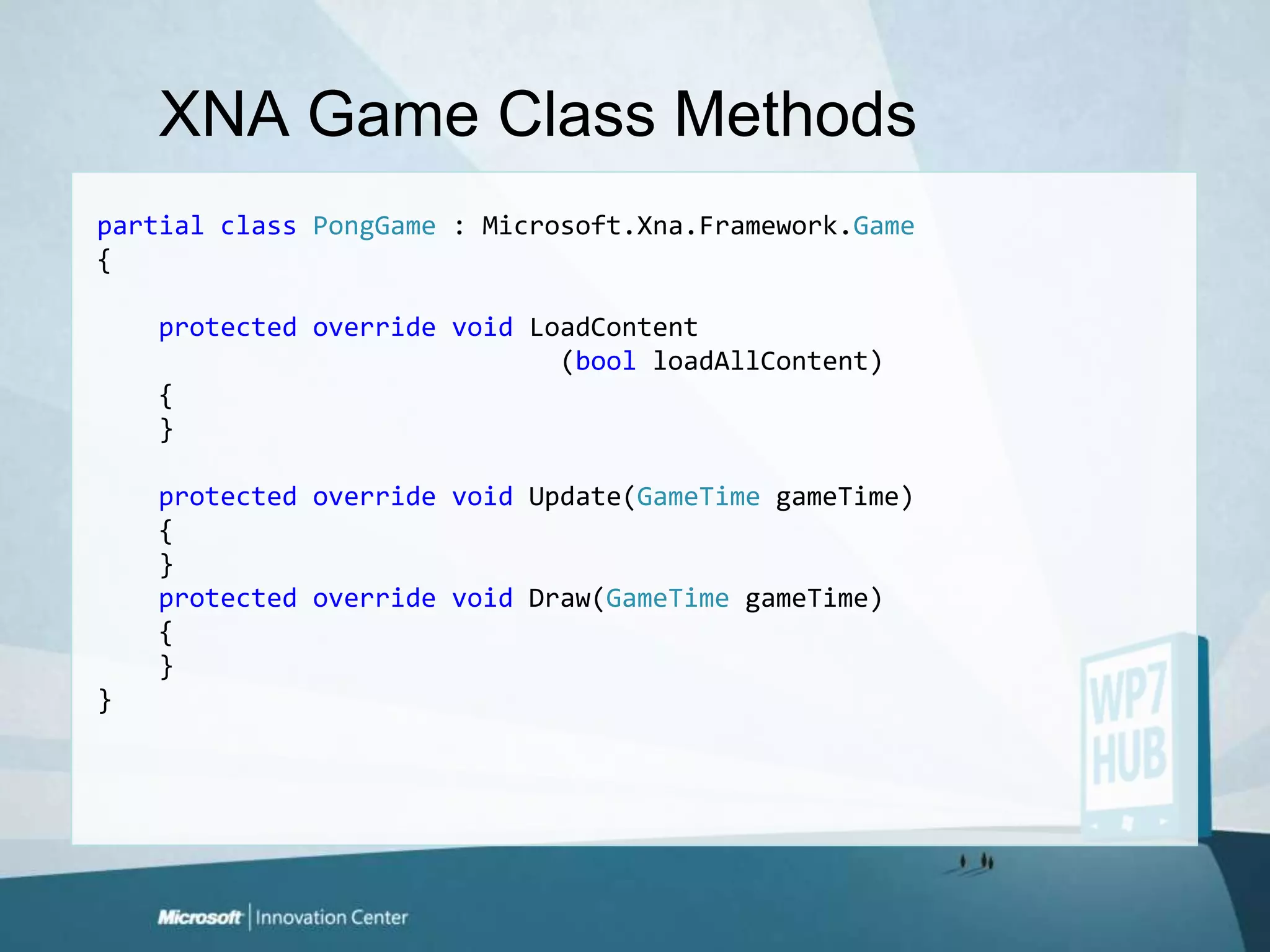 XNA Game Class MethodspartialclassPongGame : Microsoft.Xna.Framework.Game{protectedoverridevoidLoadContent                              (boolloadAllContent)    {    }protectedoverridevoid Update(GameTimegameTime)    {    }protectedoverridevoid Draw(GameTimegameTime)    {    }}