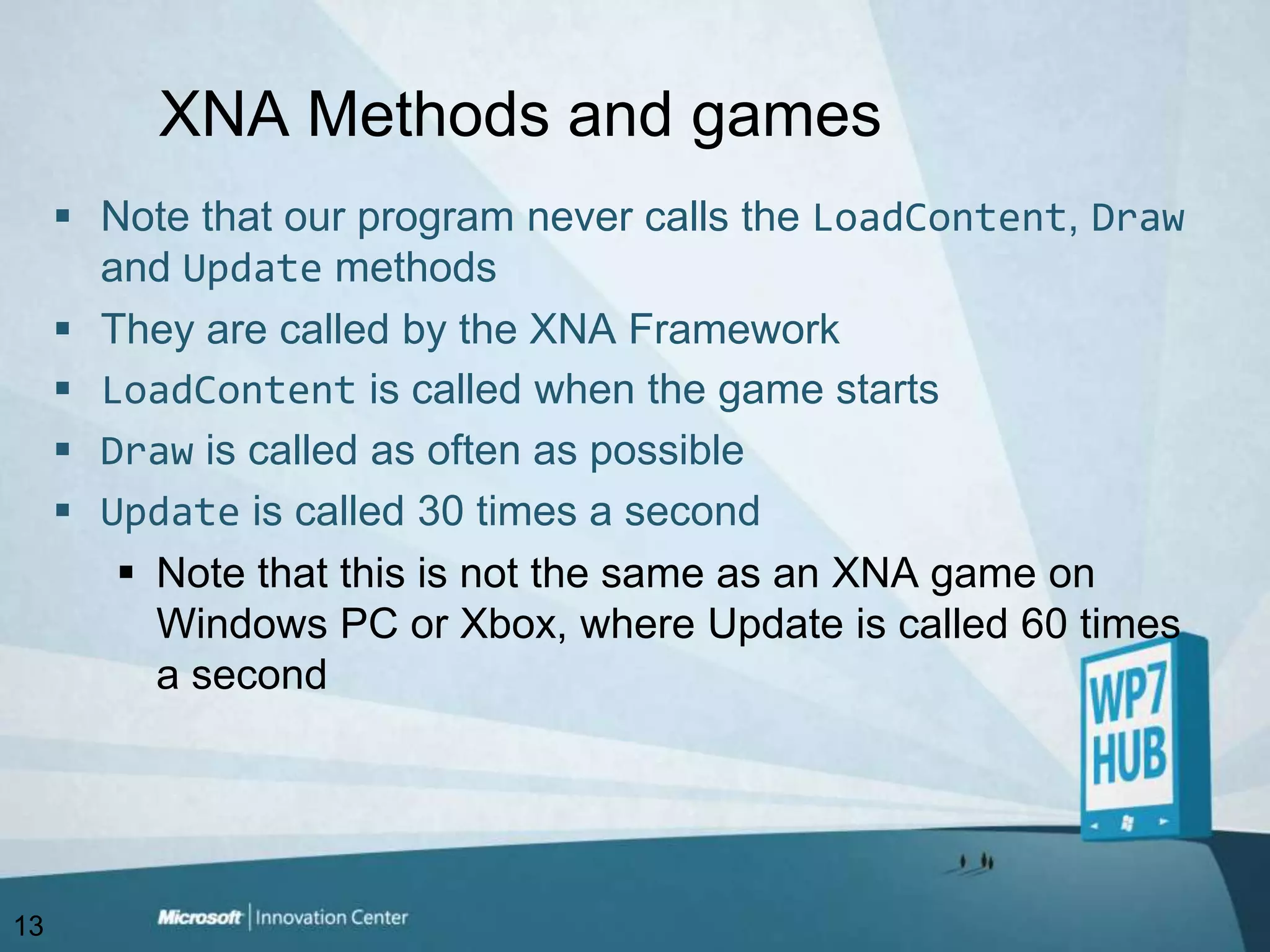 XNA Methods and gamesNote that our program never calls the LoadContent, Draw and Update methodsThey are called by the XNA Framework LoadContent is called when the game startsDraw is called as often as possibleUpdate is called 30 times a secondNote that this is not the same as an XNA game on Windows PC or Xbox, where Update is called 60 times a second13