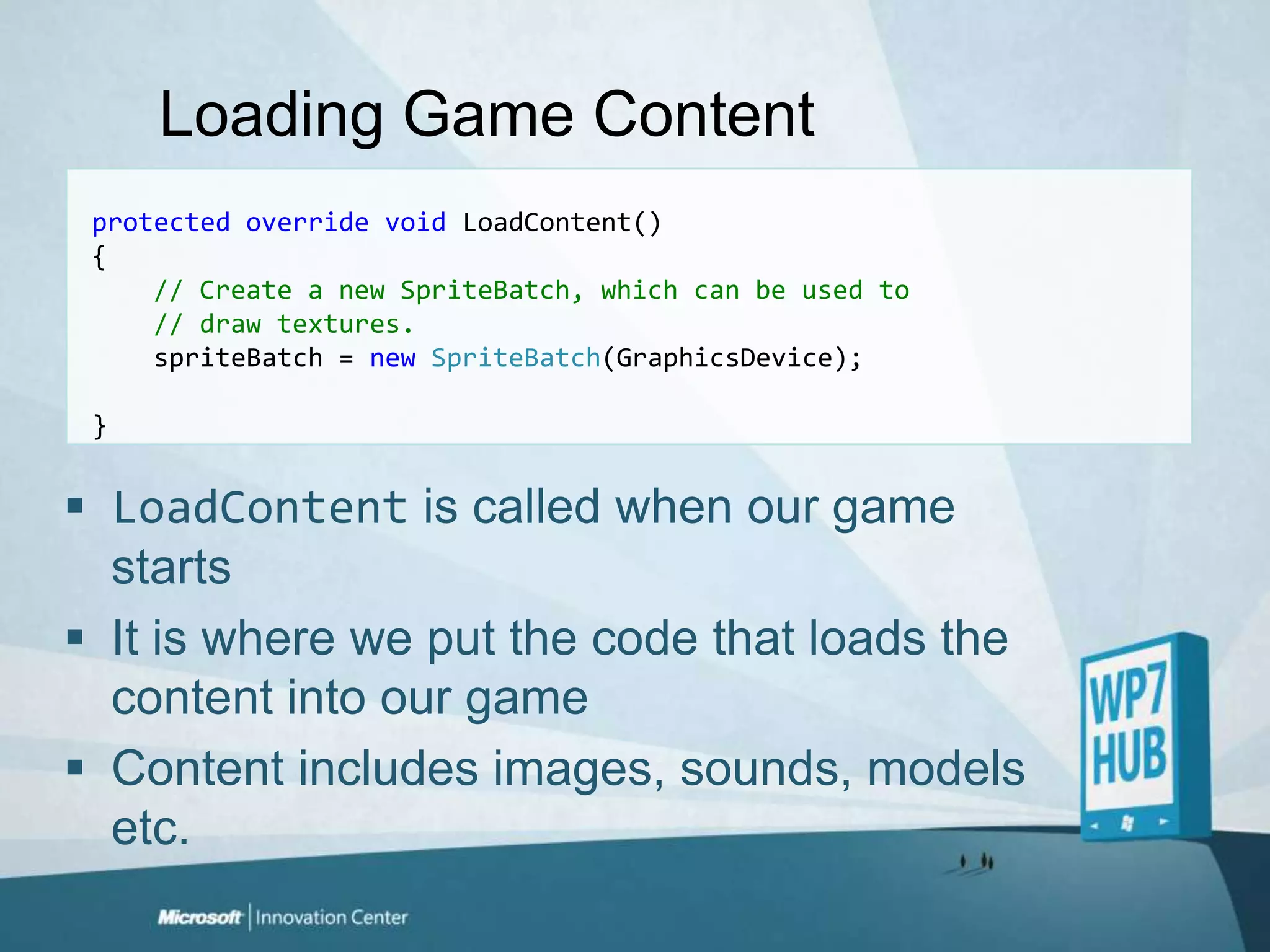 Loading Game ContentprotectedoverridevoidLoadContent(){// Create a new SpriteBatch, which can be used to // draw textures.spriteBatch = newSpriteBatch(GraphicsDevice);}LoadContent is called when our game startsIt is where we put the code that loads the content into our gameContent includes images, sounds, models etc.