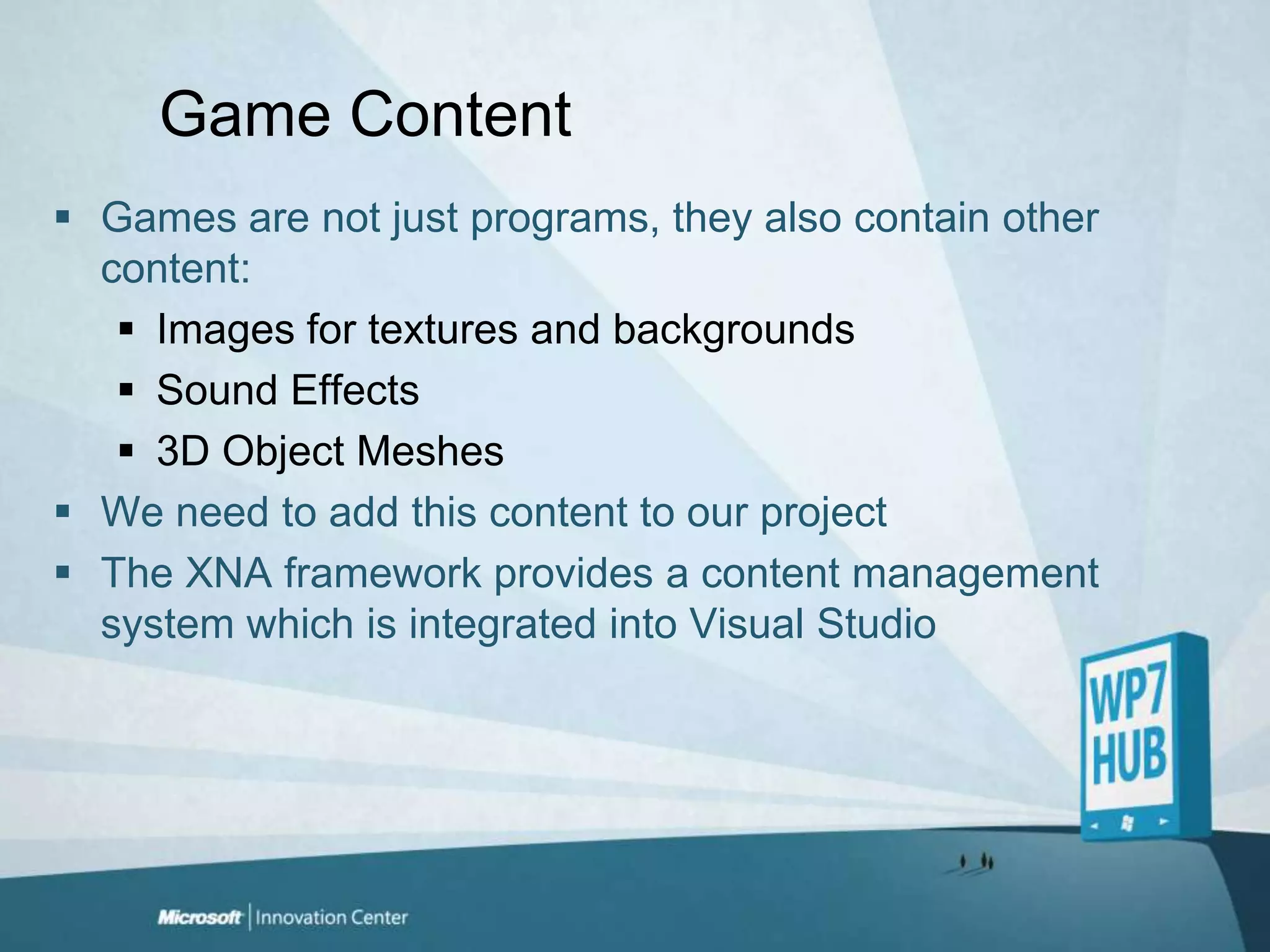 Game ContentGames are not just programs, they also contain other content:Images for textures and backgroundsSound Effects3D Object MeshesWe need to add this content to our projectThe XNA framework provides a content management system which is integrated into Visual Studio