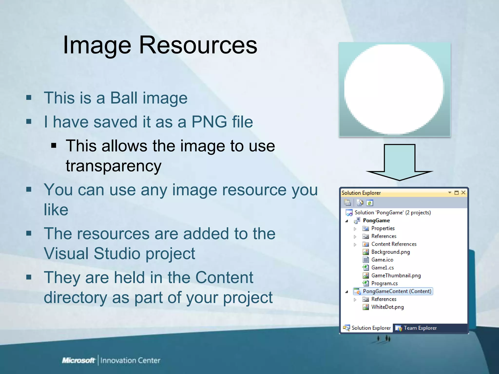 Image ResourcesThis is a Ball imageI have saved it as a PNG fileThis allows the image to use transparencyYou can use any image resource you like The resources are added to the Visual Studio projectThey are held in the Content directory as part of your project