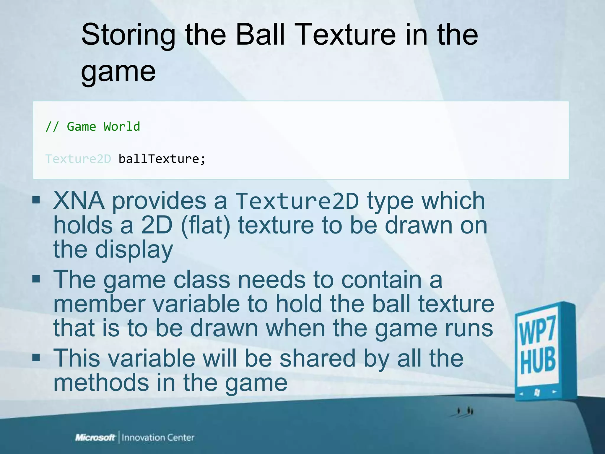 Storing the Ball Texture in the game// Game WorldTexture2D ballTexture;XNA provides a Texture2Dtype which holds a 2D (flat) texture to be drawn on the displayThe game class needs to contain a member variable to hold the ball texture that is to be drawn when the game runsThis variable will be shared by all the methods in the game
