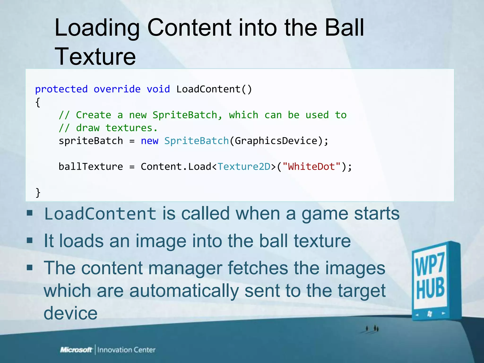 Loading Content into the Ball TextureprotectedoverridevoidLoadContent(){// Create a new SpriteBatch, which can be used to     // draw textures.spriteBatch = newSpriteBatch(GraphicsDevice);ballTexture = Content.Load<Texture2D>("WhiteDot");}LoadContentis called when a game startsIt loads an image into the ball textureThe content manager fetches the images which are automatically sent to the target device